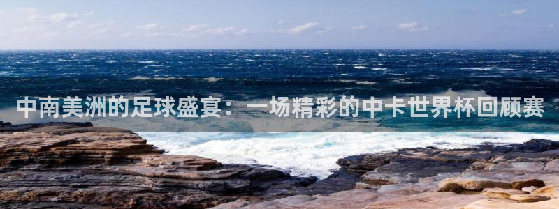 中南美洲的足球盛宴：一场精彩的中卡世界杯回顾赛