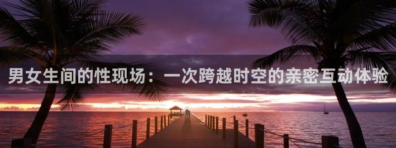 178直播体育ios下载：男女生间的性现场：一次跨越时空的亲密互动体验
